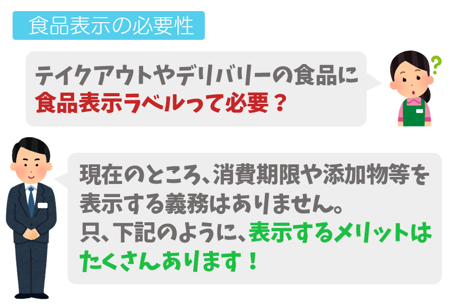 食品表示の必要性　Q,テイクアウトやデリバリーの食品に食品表示ラベルって必要？A,現在のところ消費期限や添加物などを表示する義務はありません。只、下記のように表示するメリットはたくさんあります！