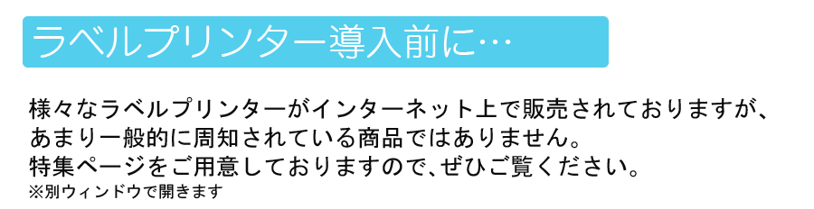 ラベルプリンター導入前に…様々なラベルプリンターがインターネット上で販売されておりますが、あまり一般的に周知されている商品ではありません。特集ページを用意しておりますので、ぜひご覧ください。