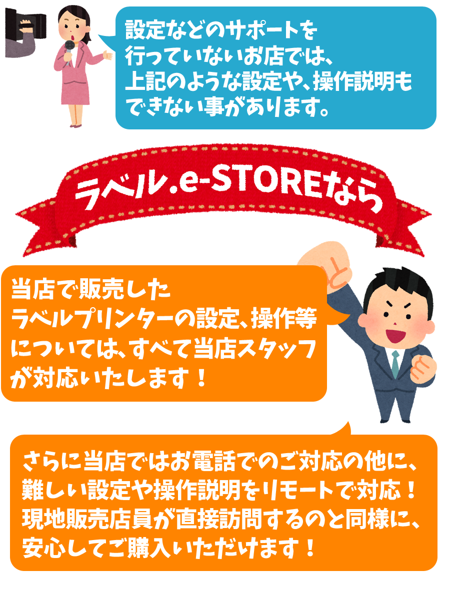 設定サポートを行っておらず、箱売りをしているようなお店では、上記のような設定も操作説明もできないと思います。ですが！当店で取り扱っているラベルプリンターは全て当店スタッフが操作方法を心得ている物ばかりです！さらに当店ではお電話でのご対応の他に、難しい設定や操作説明をリモートで対応！現地販売店員が直接訪問することと遜色なく、安心してご購入いただけます！