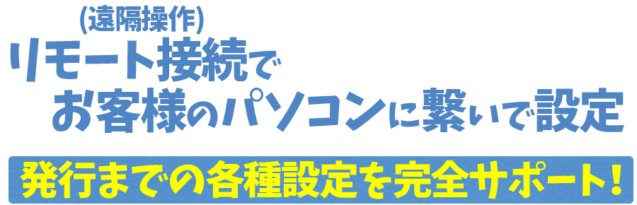 リモート接続でお客様のパソコンを設定　発行までの各種設定を完全サポート！